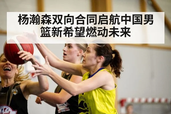 杨瀚森双向合同启航中国男篮新希望燃动未来