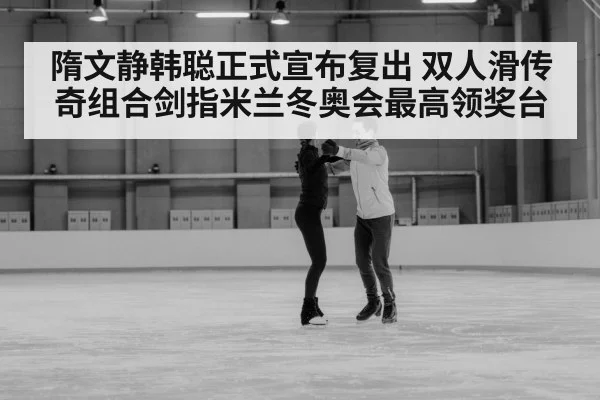隋文静韩聪正式宣布复出 双人滑传奇组合剑指米兰冬奥会最高领奖台